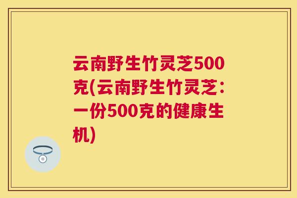 云南野生竹灵芝500克(云南野生竹灵芝:一份500克的健康生机) 云南野生竹灵芝500克(云南野生竹灵芝:一份500克的健康生机)