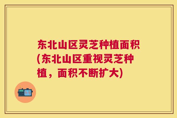 东北山区灵芝种植面积(东北山区重视灵芝种植,面积不断扩大) 东北山区灵芝种植面积(东北山区重视灵芝种植,面积不断扩大)