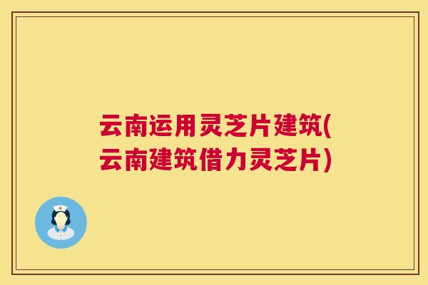 云南运用灵芝片建筑(云南建筑借力灵芝片) 云南运用灵芝片建筑(云南建筑借力灵芝片)