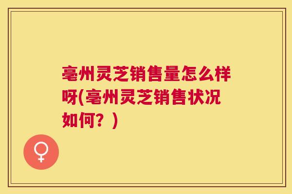 亳州灵芝销售量怎么样呀(亳州灵芝销售状况如何?) 亳州灵芝销售量怎么样呀(亳州灵芝销售状况如何?)