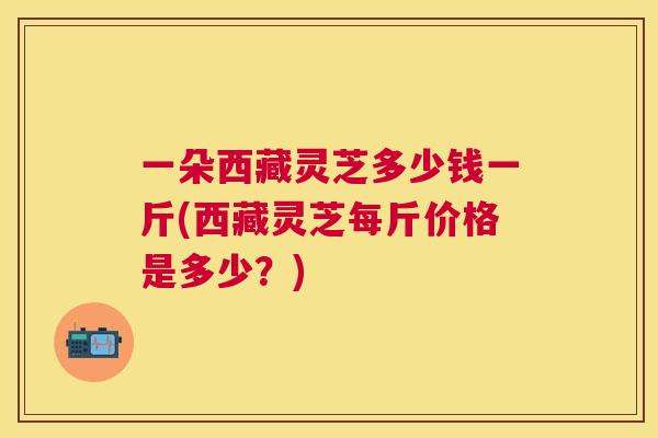 一朵西藏灵芝多少钱一斤(西藏灵芝每斤价格是多少?) 一朵西藏灵芝多少钱一斤(西藏灵芝每斤价格是多少?)