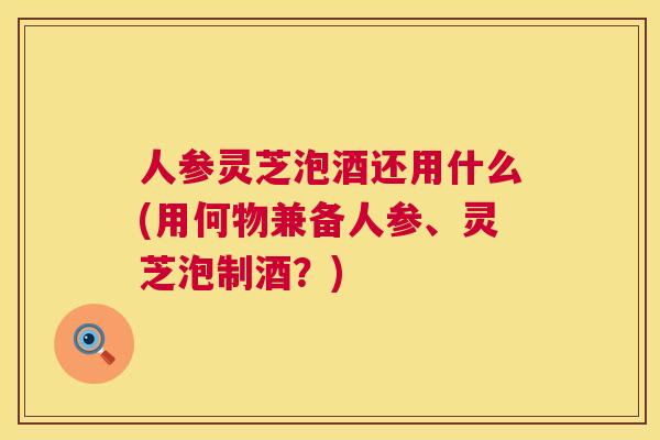 人参灵芝泡酒还用什么(用何物兼备人参、灵芝泡制酒?) 人参灵芝泡酒还用什么(用何物兼备人参、灵芝泡制酒?)