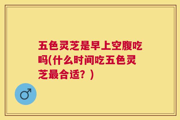 五色灵芝是早上空腹吃吗(什么时间吃五色灵芝合适?) 五色灵芝是早上空腹吃吗(什么时间吃五色灵芝合适?)