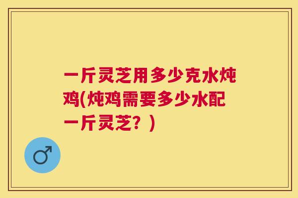 一斤灵芝用多少克水炖鸡(炖鸡需要多少水配一斤灵芝?) 一斤灵芝用多少克水炖鸡(炖鸡需要多少水配一斤灵芝?)