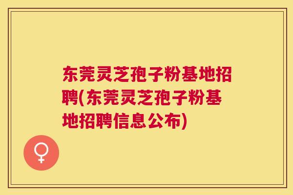 东莞灵芝孢子粉基地招聘(东莞灵芝孢子粉基地招聘信息公布) 东莞灵芝孢子粉基地招聘(东莞灵芝孢子粉基地招聘信息公布)