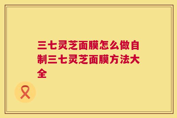 三七灵芝面膜怎么做自制三七灵芝面膜方法大全 三七灵芝面膜怎么做自制三七灵芝面膜方法大全