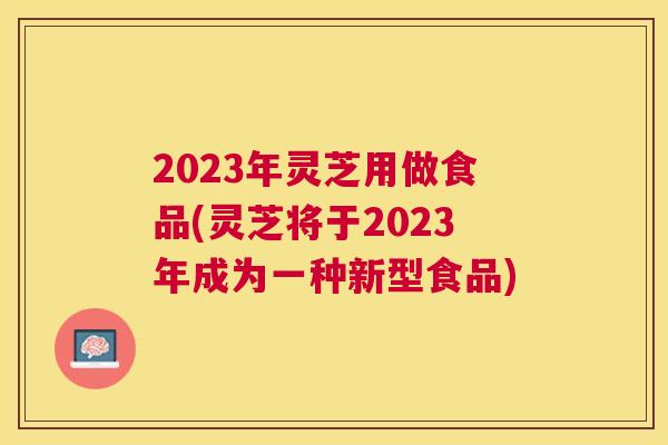 2023年灵芝用做食品(灵芝将于2023年成为一种新型食品) 2023年灵芝用做食品(灵芝将于2023年成为一种新型食品)
