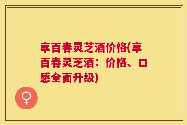 享百春灵芝酒价格(享百春灵芝酒:价格、口感全面升级) 享百春灵芝酒价格(享百春灵芝酒:价格、口感全面升级)