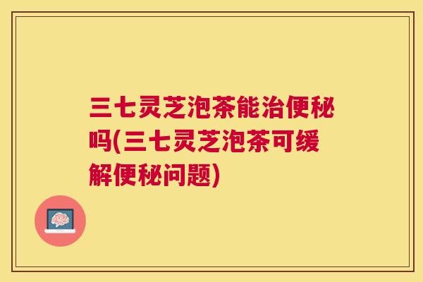 三七灵芝泡茶能吗(三七灵芝泡茶可缓解问题) 三七灵芝泡茶能吗(三七灵芝泡茶可缓解问题)
