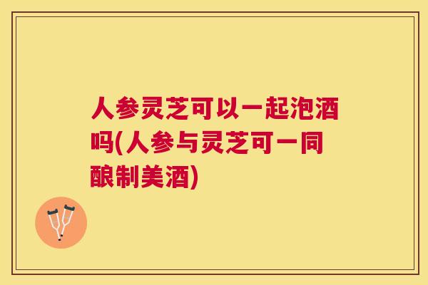 人参灵芝可以一起泡酒吗(人参与灵芝可一同酿制美酒) 人参灵芝可以一起泡酒吗(人参与灵芝可一同酿制美酒)