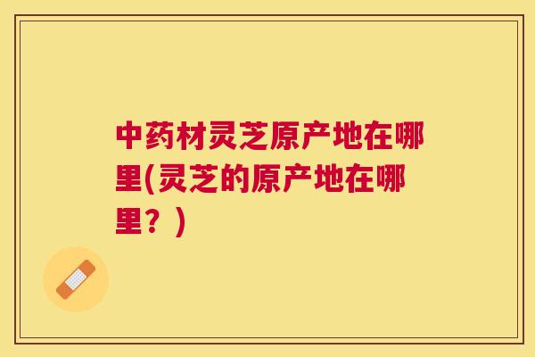 材灵芝原产地在哪里(灵芝的原产地在哪里?) 材灵芝原产地在哪里(灵芝的原产地在哪里?)