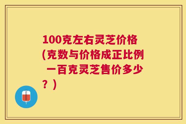 100克左右灵芝价格(克数与价格成正比例 一百克灵芝售价多少?) 100克左右灵芝价格(克数与价格成正比例 一百克灵芝售价多少?)