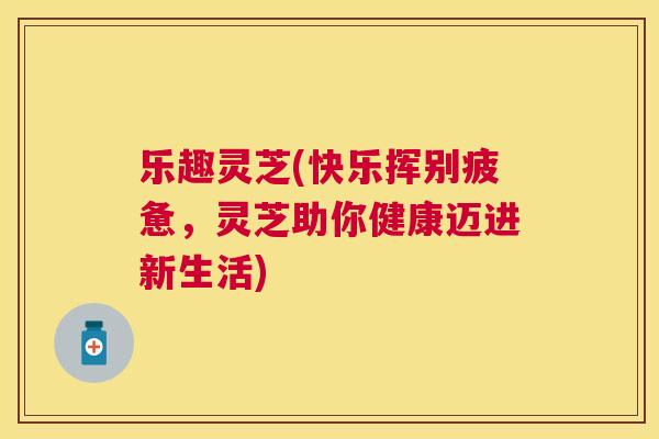 乐趣灵芝(快乐挥别疲惫,灵芝助你健康迈进新生活) 乐趣灵芝(快乐挥别疲惫,灵芝助你健康迈进新生活)