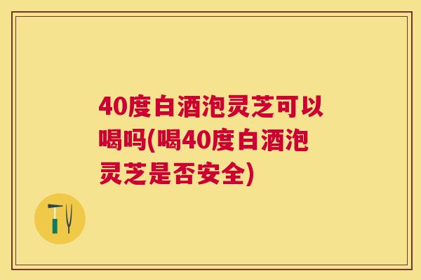 40度白酒泡灵芝可以喝吗(喝40度白酒泡灵芝是否安全) 40度白酒泡灵芝可以喝吗(喝40度白酒泡灵芝是否安全)