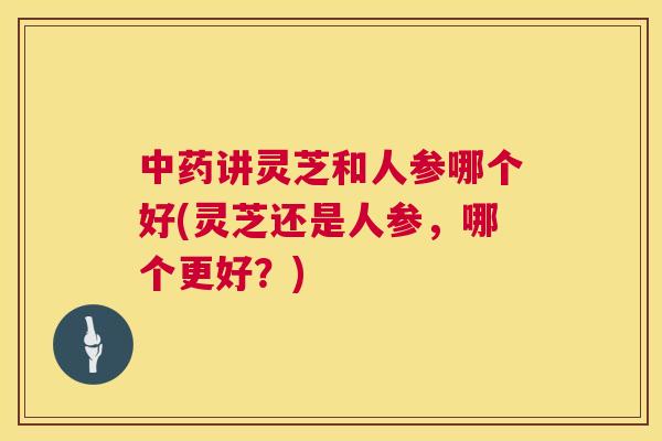 讲灵芝和人参哪个好(灵芝还是人参,哪个更好?) 讲灵芝和人参哪个好(灵芝还是人参,哪个更好?)