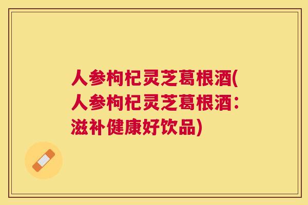 人参枸杞灵芝葛根酒(人参枸杞灵芝葛根酒:滋补健康好饮品) 人参枸杞灵芝葛根酒(人参枸杞灵芝葛根酒:滋补健康好饮品)