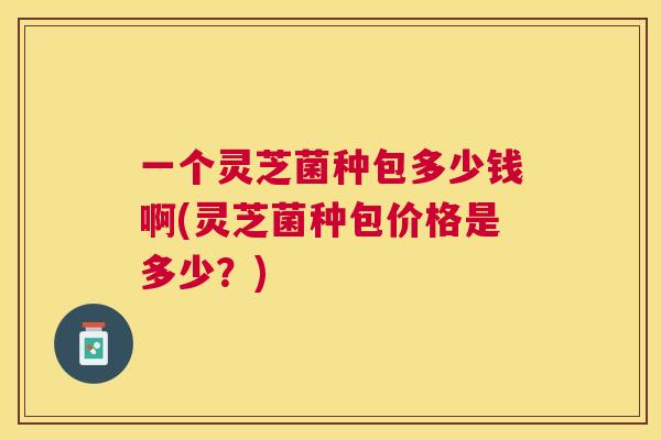 一个灵芝菌种包多少钱啊(灵芝菌种包价格是多少?) 一个灵芝菌种包多少钱啊(灵芝菌种包价格是多少?)