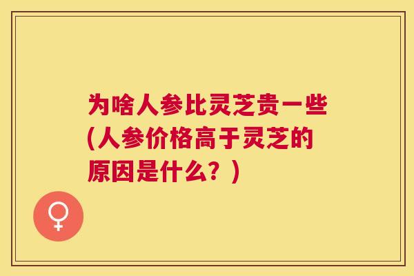 为啥人参比灵芝贵一些(人参价格高于灵芝的原因是什么?) 为啥人参比灵芝贵一些(人参价格高于灵芝的原因是什么?)