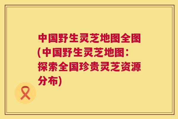 中国野生灵芝地图全图(中国野生灵芝地图:探索全国珍贵灵芝资源分布) 中国野生灵芝地图全图(中国野生灵芝地图:探索全国珍贵灵芝资源分布)