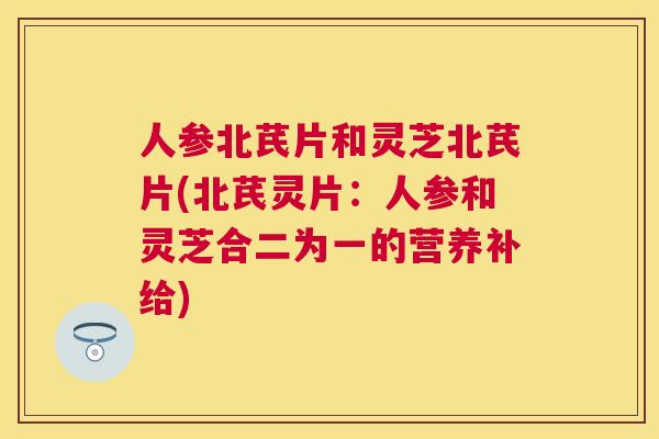 人参北芪片和灵芝北芪片(北芪灵片:人参和灵芝合二为一的营养补给) 人参北芪片和灵芝北芪片(北芪灵片:人参和灵芝合二为一的营养补给)