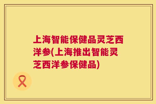 上海智能保健品灵芝西洋参(上海推出智能灵芝西洋参保健品) 上海智能保健品灵芝西洋参(上海推出智能灵芝西洋参保健品)