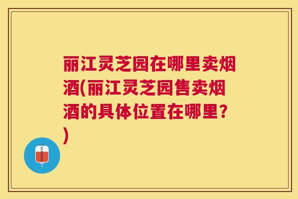 丽江灵芝园在哪里卖烟酒(丽江灵芝园售卖烟酒的具体位置在哪里?) 丽江灵芝园在哪里卖烟酒(丽江灵芝园售卖烟酒的具体位置在哪里?)