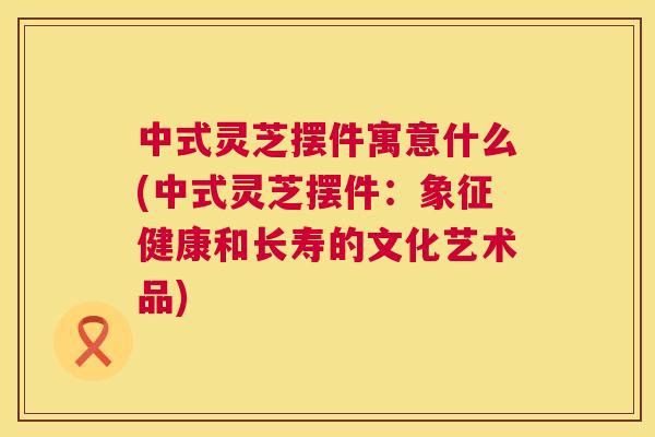 中式灵芝摆件寓意什么(中式灵芝摆件:象征健康和长寿的文化艺术品) 中式灵芝摆件寓意什么(中式灵芝摆件:象征健康和长寿的文化艺术品)