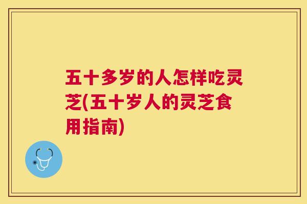 五十多岁的人怎样吃灵芝(五十岁人的灵芝食用指南) 五十多岁的人怎样吃灵芝(五十岁人的灵芝食用指南)