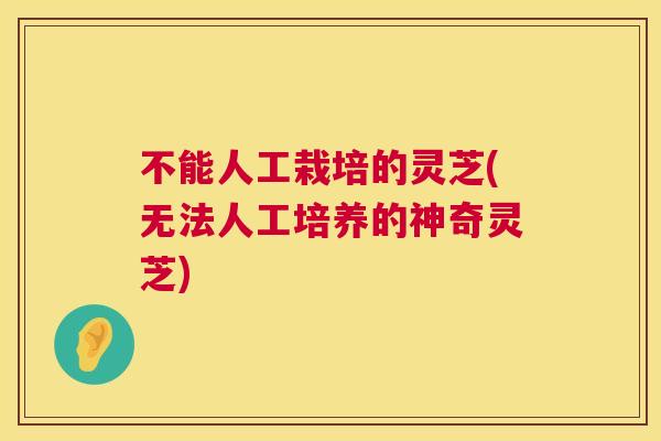 不能人工栽培的灵芝(无法人工培养的神奇灵芝) 不能人工栽培的灵芝(无法人工培养的神奇灵芝)