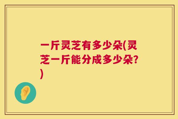一斤灵芝有多少朵(灵芝一斤能分成多少朵?) 一斤灵芝有多少朵(灵芝一斤能分成多少朵?)