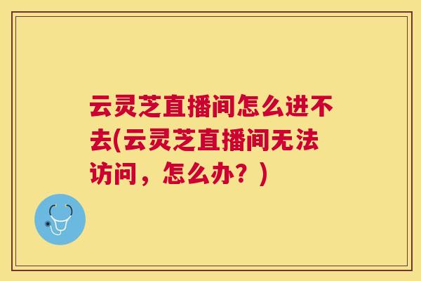 云灵芝直播间怎么进不去(云灵芝直播间无法访问，怎么办？)