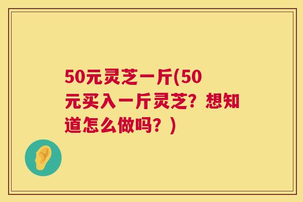 50元灵芝一斤(50元买入一斤灵芝?想知道怎么做吗?) 50元灵芝一斤(50元买入一斤灵芝?想知道怎么做吗?)