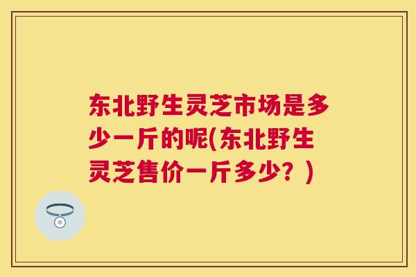 东北野生灵芝市场是多少一斤的呢(东北野生灵芝售价一斤多少?) 东北野生灵芝市场是多少一斤的呢(东北野生灵芝售价一斤多少?)