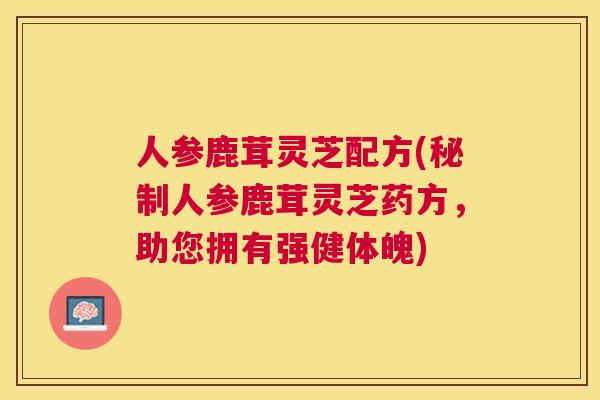 人参鹿茸灵芝配方(秘制人参鹿茸灵芝药方,助您拥有强健体魄) 人参鹿茸灵芝配方(秘制人参鹿茸灵芝药方,助您拥有强健体魄)