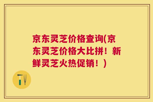 京东灵芝价格查询(京东灵芝价格大比拼！新鲜灵芝火热促销！)