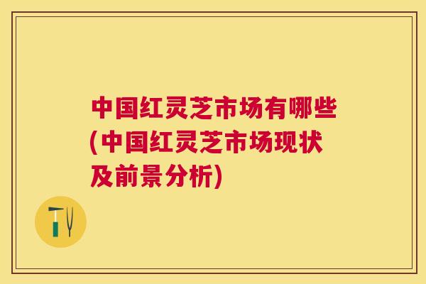中国红灵芝市场有哪些(中国红灵芝市场现状及前景分析) 中国红灵芝市场有哪些(中国红灵芝市场现状及前景分析)