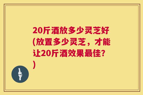 20斤酒放多少灵芝好(放置多少灵芝,才能让20斤酒效果佳?) 20斤酒放多少灵芝好(放置多少灵芝,才能让20斤酒效果佳?)