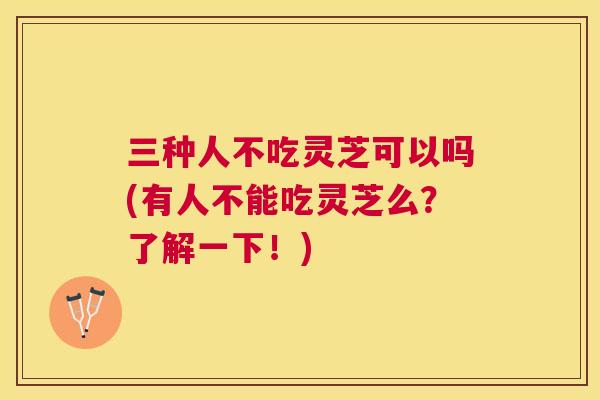 三种人不吃灵芝可以吗(有人不能吃灵芝么?了解一下!) 三种人不吃灵芝可以吗(有人不能吃灵芝么?了解一下!)