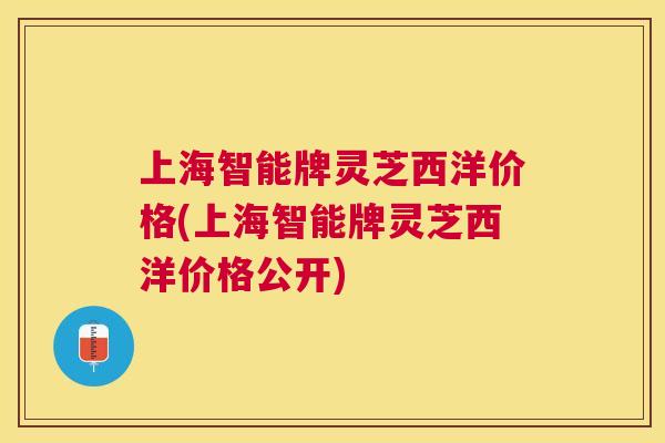 上海智能牌灵芝西洋价格(上海智能牌灵芝西洋价格公开) 上海智能牌灵芝西洋价格(上海智能牌灵芝西洋价格公开)