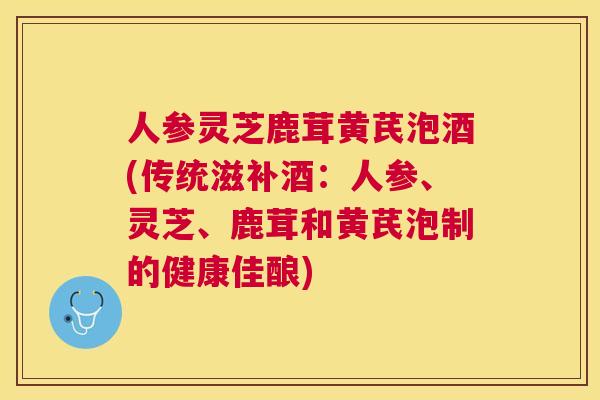 人参灵芝鹿茸黄芪泡酒(传统滋补酒:人参、灵芝、鹿茸和黄芪泡制的健康佳酿) 人参灵芝鹿茸黄芪泡酒(传统滋补酒:人参、灵芝、鹿茸和黄芪泡制的健康佳酿)