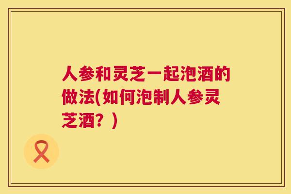 人参和灵芝一起泡酒的做法(如何泡制人参灵芝酒?) 人参和灵芝一起泡酒的做法(如何泡制人参灵芝酒?)