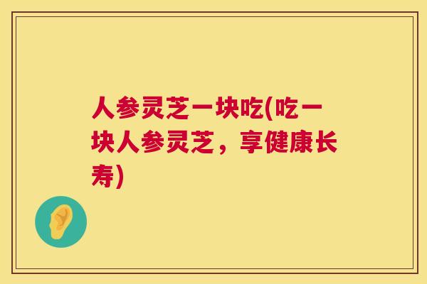 人参灵芝一块吃(吃一块人参灵芝,享健康长寿) 人参灵芝一块吃(吃一块人参灵芝,享健康长寿)