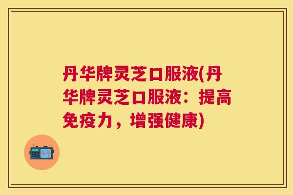 丹华牌灵芝口服液(丹华牌灵芝口服液:提高免疫力,增强健康) 丹华牌灵芝口服液(丹华牌灵芝口服液:提高免疫力,增强健康)