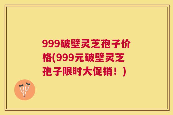 999破壁灵芝孢子价格(999元破壁灵芝孢子限时大促销!) 999破壁灵芝孢子价格(999元破壁灵芝孢子限时大促销!)