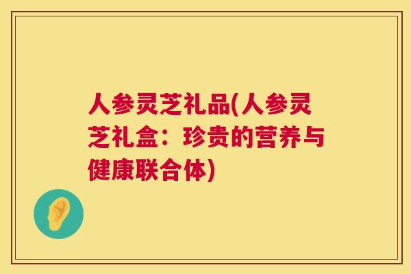 人参灵芝礼品(人参灵芝礼盒:珍贵的营养与健康联合体) 人参灵芝礼品(人参灵芝礼盒:珍贵的营养与健康联合体)