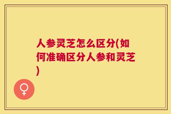 人参灵芝怎么区分(如何准确区分人参和灵芝) 人参灵芝怎么区分(如何准确区分人参和灵芝)