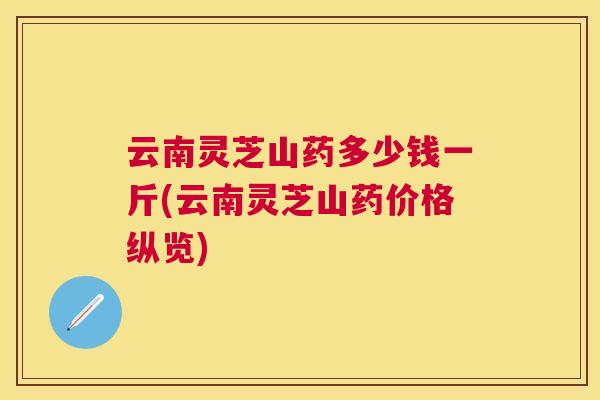 云南灵芝山药多少钱一斤(云南灵芝山药价格纵览) 云南灵芝山药多少钱一斤(云南灵芝山药价格纵览)