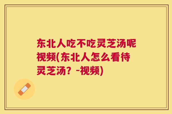 东北人吃不吃灵芝汤呢视频(东北人怎么看待灵芝汤?-视频) 东北人吃不吃灵芝汤呢视频(东北人怎么看待灵芝汤?-视频)