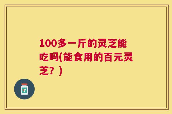 100多一斤的灵芝能吃吗(能食用的百元灵芝?) 100多一斤的灵芝能吃吗(能食用的百元灵芝?)