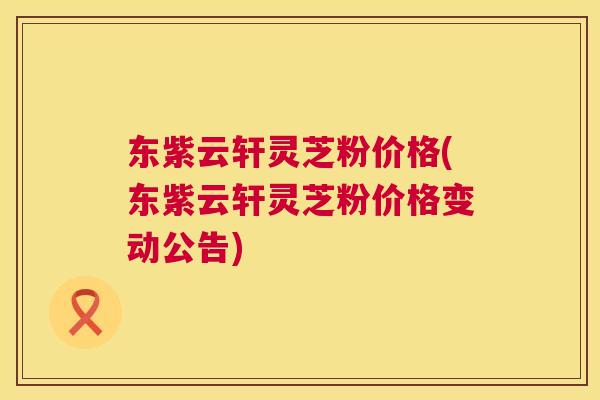 东紫云轩灵芝粉价格(东紫云轩灵芝粉价格变动公告) 东紫云轩灵芝粉价格(东紫云轩灵芝粉价格变动公告)